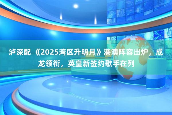 泸深配 《2025湾区升明月》港澳阵容出炉，成龙领衔，英皇新签约歌手在列