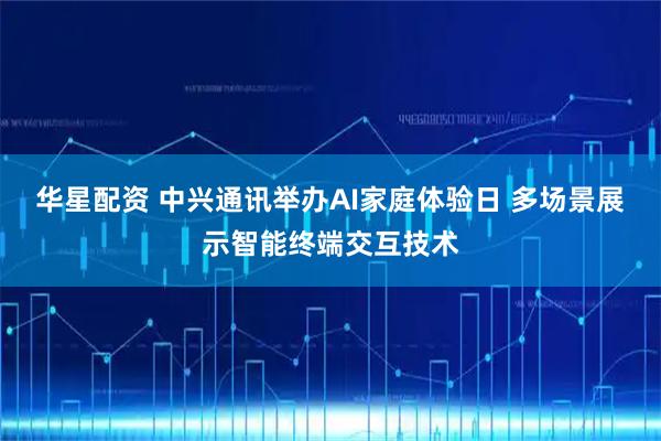 华星配资 中兴通讯举办AI家庭体验日 多场景展示智能终端交互技术