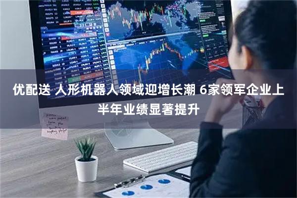 优配送 人形机器人领域迎增长潮 6家领军企业上半年业绩显著提升