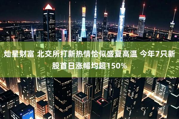灿星财富 北交所打新热情恰似盛夏高温 今年7只新股首日涨幅均超150%