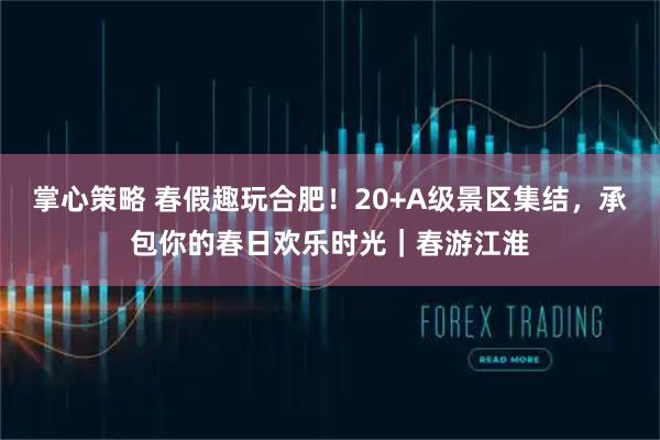 掌心策略 春假趣玩合肥！20+A级景区集结，承包你的春日欢乐时光｜春游江淮