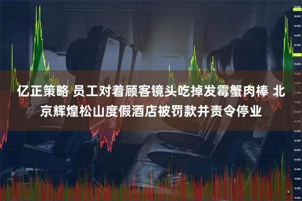亿正策略 员工对着顾客镜头吃掉发霉蟹肉棒 北京辉煌松山度假酒店被罚款并责令停业
