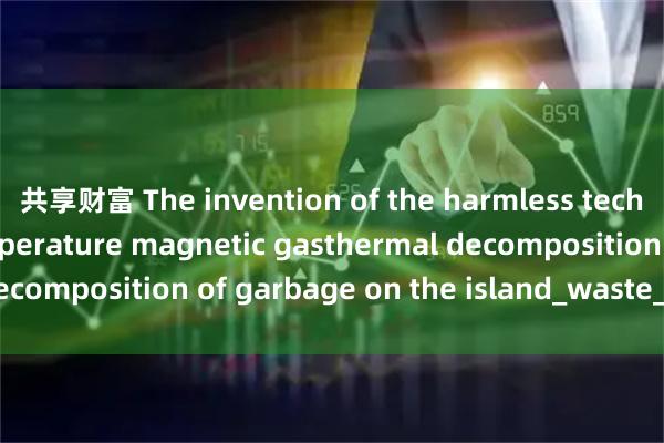 共享财富 The invention of the harmless technology of low-temperature magnetic gasthermal decomposition of garbage on the island_waste_used_has
