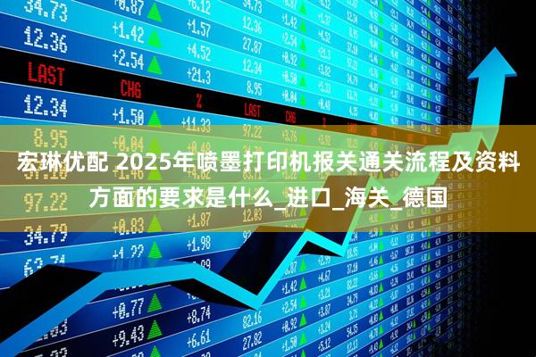 宏琳优配 2025年喷墨打印机报关通关流程及资料方面的要求是什么_进口_海关_德国