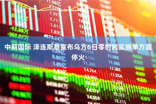 中期国际 泽连斯基宣布乌方6日零时起实施单方面停火