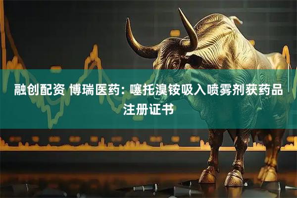 融创配资 博瑞医药: 噻托溴铵吸入喷雾剂获药品注册证书