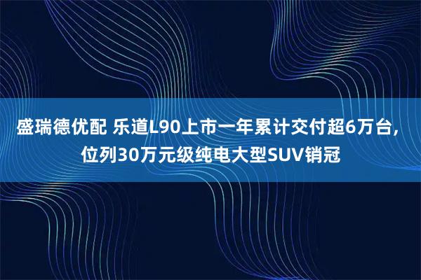 盛瑞德优配 乐道L90上市一年累计交付超6万台, 位列30万元级纯电大型SUV销冠